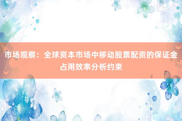 市场观察：全球资本市场中移动股票配资的保证金占用效率分析约束