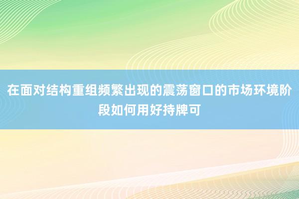 在面对结构重组频繁出现的震荡窗口的市场环境阶段如何用好持牌可