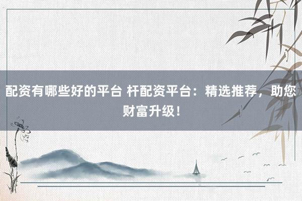 配资有哪些好的平台 杆配资平台：精选推荐，助您财富升级！