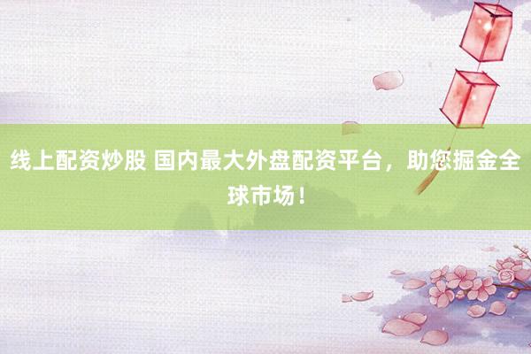 线上配资炒股 国内最大外盘配资平台，助您掘金全球市场！