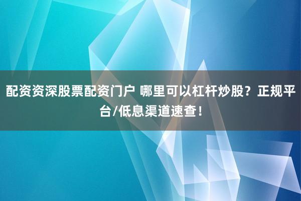 配资资深股票配资门户 哪里可以杠杆炒股？正规平台/低息渠道速查！