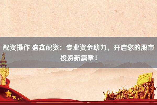配资操作 盛鑫配资：专业资金助力，开启您的股市投资新篇章！
