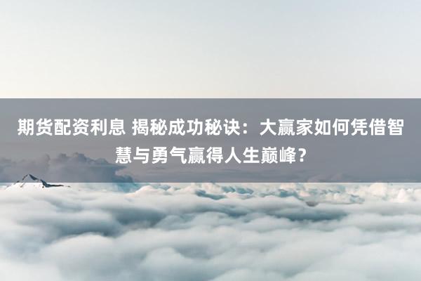 期货配资利息 揭秘成功秘诀：大赢家如何凭借智慧与勇气赢得人生巅峰？