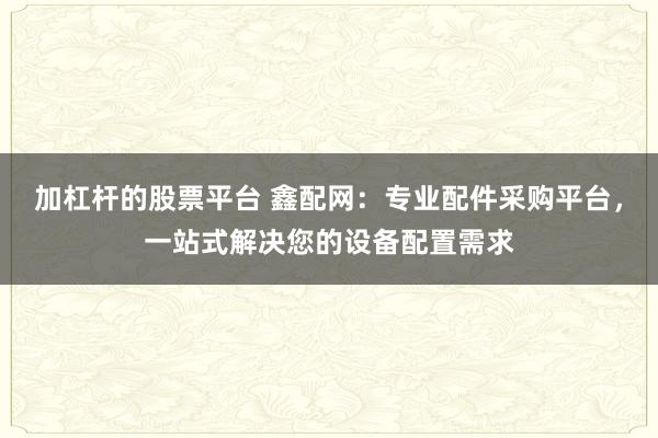 加杠杆的股票平台 鑫配网：专业配件采购平台，一站式解决您的设备配置需求