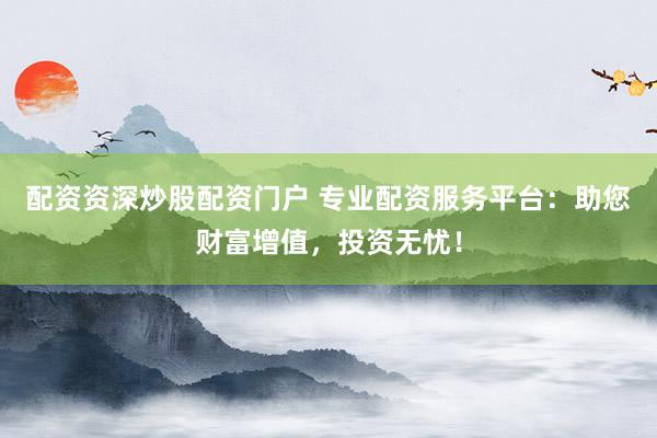 配资资深炒股配资门户 专业配资服务平台：助您财富增值，投资无忧！