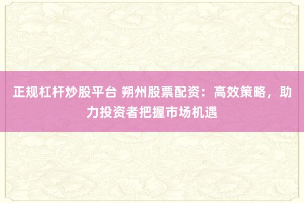 正规杠杆炒股平台 朔州股票配资：高效策略，助力投资者把握市场机遇