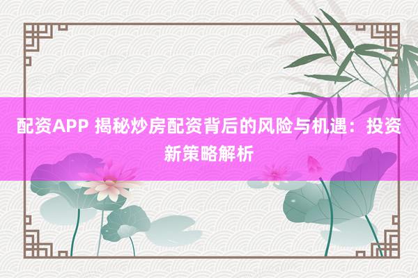 配资APP 揭秘炒房配资背后的风险与机遇：投资新策略解析