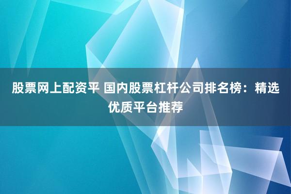 股票网上配资平 国内股票杠杆公司排名榜：精选优质平台推荐
