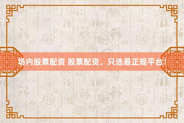 场内股票配资 股票配资，只选最正规平台！