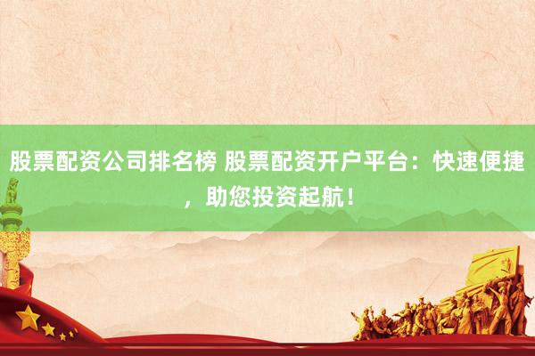股票配资公司排名榜 股票配资开户平台：快速便捷，助您投资起航！