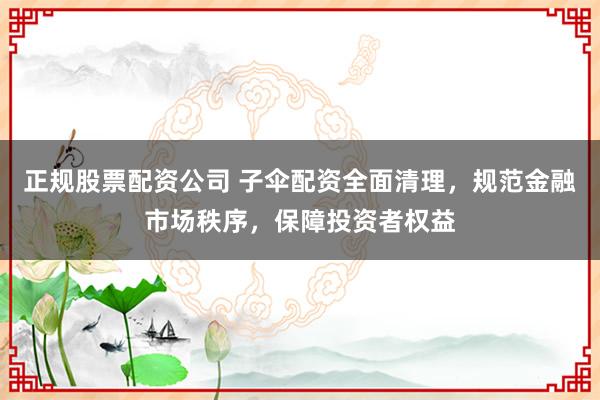 正规股票配资公司 子伞配资全面清理，规范金融市场秩序，保障投资者权益