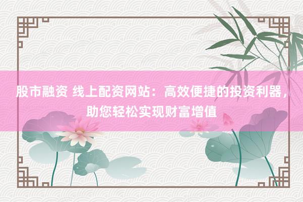 股市融资 线上配资网站：高效便捷的投资利器，助您轻松实现财富增值