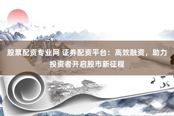 股票配资专业网 证券配资平台：高效融资，助力投资者开启股市新征程