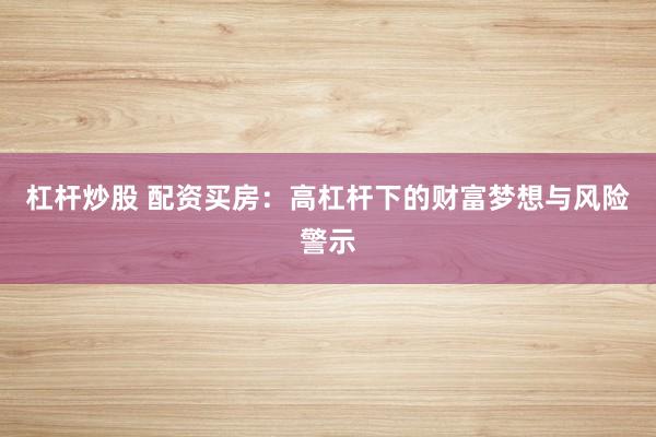 杠杆炒股 配资买房：高杠杆下的财富梦想与风险警示