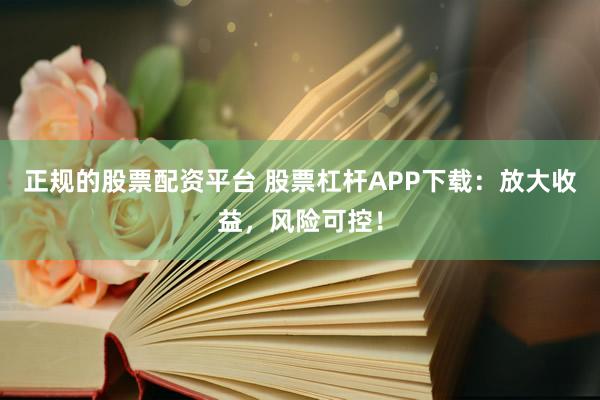 正规的股票配资平台 股票杠杆APP下载：放大收益，风险可控！