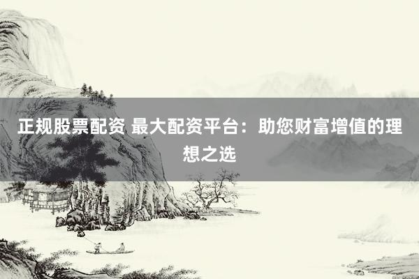 正规股票配资 最大配资平台：助您财富增值的理想之选