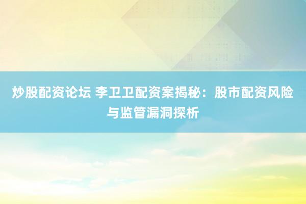 炒股配资论坛 李卫卫配资案揭秘：股市配资风险与监管漏洞探析