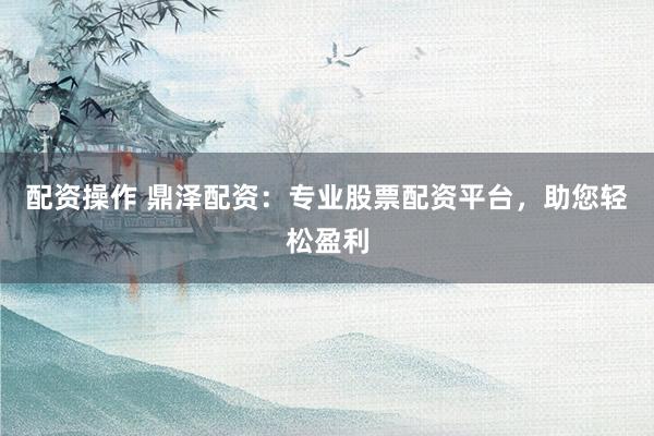 配资操作 鼎泽配资：专业股票配资平台，助您轻松盈利