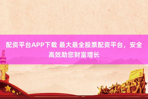 配资平台APP下载 最大最全股票配资平台，安全高效助您财富增长