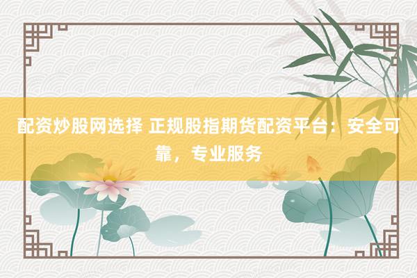 配资炒股网选择 正规股指期货配资平台：安全可靠，专业服务