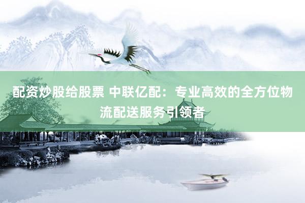配资炒股给股票 中联亿配：专业高效的全方位物流配送服务引领者