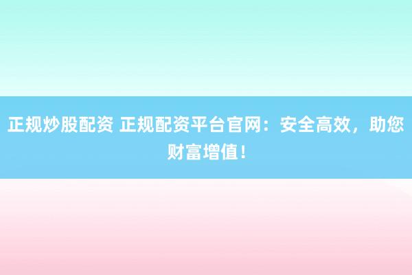 正规炒股配资 正规配资平台官网：安全高效，助您财富增值！