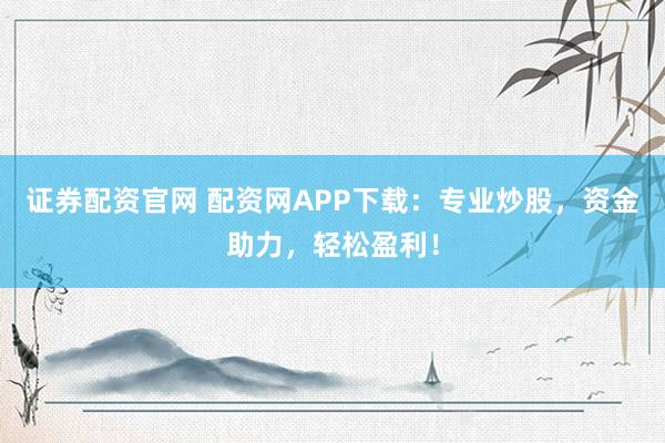 证券配资官网 配资网APP下载：专业炒股，资金助力，轻松盈利！