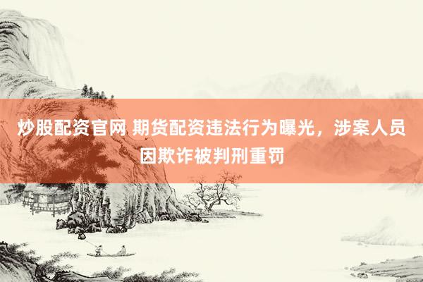 炒股配资官网 期货配资违法行为曝光，涉案人员因欺诈被判刑重罚