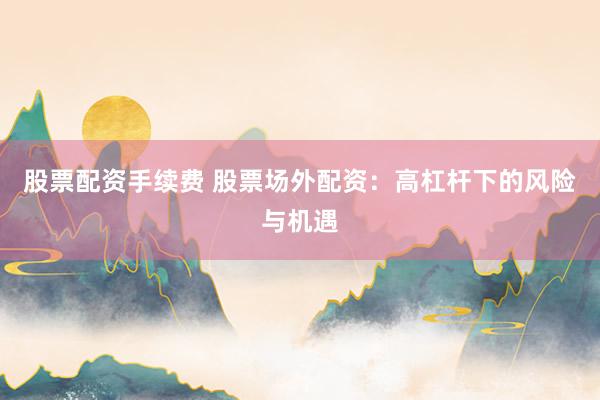 股票配资手续费 股票场外配资：高杠杆下的风险与机遇