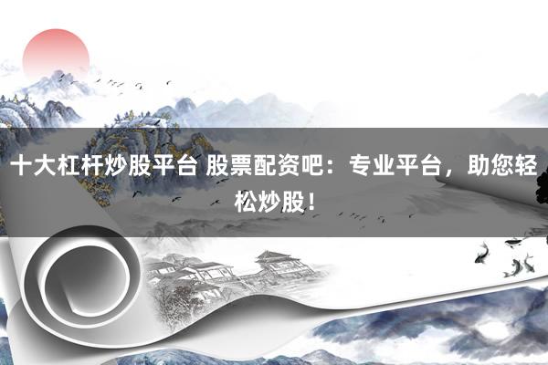 十大杠杆炒股平台 股票配资吧：专业平台，助您轻松炒股！