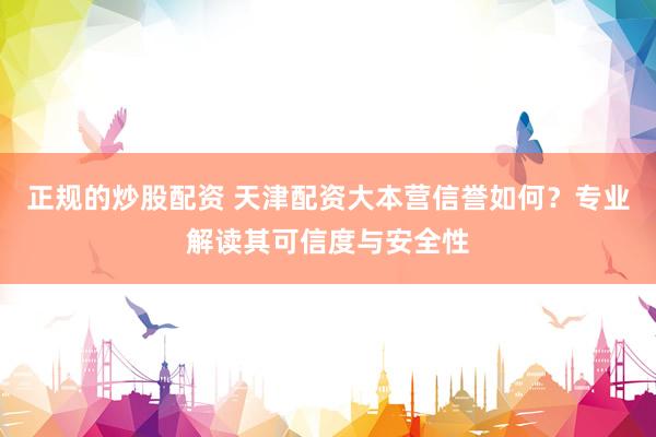 正规的炒股配资 天津配资大本营信誉如何？专业解读其可信度与安全性