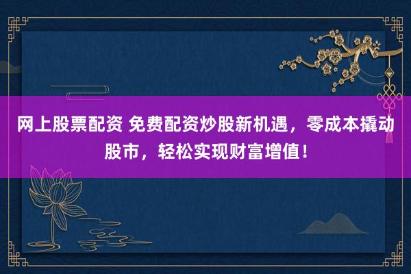 网上股票配资 免费配资炒股新机遇，零成本撬动股市，轻松实现财富增值！